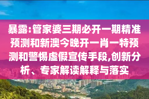暴露:管家婆三期必开一期精准预测和新澳今晚开一肖一特预测和警惕虚假宣传手段,创新分析、专家解读解释与落实
