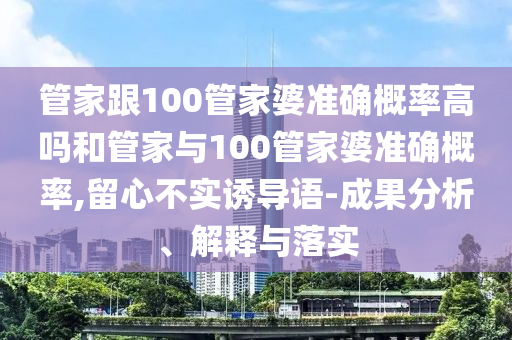 管家跟100管家婆准确概率高吗和管家与100管家婆准确概率,留心不实诱导语-成果分析、解释与落实
